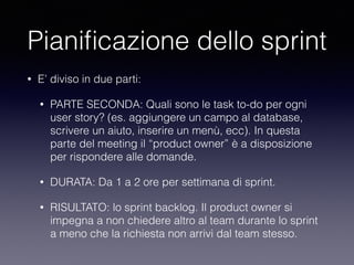 Pianiﬁcazione dello sprint
• E’ diviso in due parti:
• PARTE SECONDA: Quali sono le task to-do per ogni
user story? (es. aggiungere un campo al database,
scrivere un aiuto, inserire un menù, ecc). In questa
parte del meeting il “product owner” è a disposizione
per rispondere alle domande. 
• DURATA: Da 1 a 2 ore per settimana di sprint.
• RISULTATO: lo sprint backlog. Il product owner si
impegna a non chiedere altro al team durante lo sprint
a meno che la richiesta non arrivi dal team stesso.
 