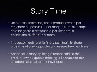 Story Time
• Un’ora alla settimana, con il product owner, per
ragionare su possibili “user story” future, sui tempi
da assegnare a ciascuna e per rivedere la
deﬁnizione di “fatto” del team.
• In questo meeting si fa “story splitting”: le storie
prossime allo sviluppo devono essere brevi e chiare.
• Anche se lo story-splitting è responsabilità del
product-owner, questo meeting è l’occasione per
chiedere l’aiuto al team di sviluppo.
 
