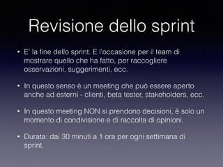 Revisione dello sprint
• E’ la ﬁne dello sprint. E l'occasione per il team di
mostrare quello che ha fatto, per raccogliere
osservazioni, suggerimenti, ecc.
• In questo senso è un meeting che può essere aperto
anche ad esterni - clienti, beta tester, stakeholders, ecc.
• In questo meeting NON si prendono decisioni, è solo un
momento di condivisione e di raccolta di opinioni. 
• Durata: dai 30 minuti a 1 ora per ogni settimana di
sprint. 
 