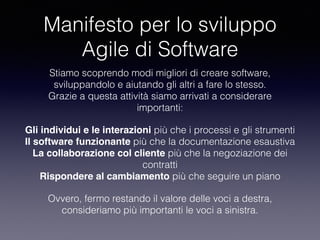 Manifesto per lo sviluppo
Agile di Software
Stiamo scoprendo modi migliori di creare software, 
sviluppandolo e aiutando gli altri a fare lo stesso. 
Grazie a questa attività siamo arrivati a considerare
importanti:
Gli individui e le interazioni più che i processi e gli strumenti 
Il software funzionante più che la documentazione esaustiva 
La collaborazione col cliente più che la negoziazione dei
contratti 
Rispondere al cambiamento più che seguire un piano
Ovvero, fermo restando il valore delle voci a destra, 
consideriamo più importanti le voci a sinistra.
 