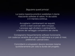 Seguiamo questi principi:
La nostra massima priorità è soddisfare il cliente 
rilasciando software di valore, ﬁn da subito 
e in maniera continua.
Accogliamo i cambiamenti nei requisiti, 
anche a stadi avanzati dello sviluppo. 
I processi agili sfruttano il cambiamento 
a favore del vantaggio competitivo del cliente.
Consegnamo frequentemente software funzionante,  
con cadenza variabile da un paio di settimane a un paio di mesi, 
preferendo i periodi brevi.
Committenti e sviluppatori devono lavorare insieme 
quotidianamente per tutta la durata del progetto.
 