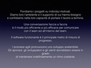 Fondiamo i progetti su individui motivati. 
Diamo loro l'ambiente e il supporto di cui hanno bisogno 
e conﬁdiamo nella loro capacità di portare il lavoro a termine.
Una conversazione faccia a faccia 
è il modo più efﬁciente e più efﬁcace per comunicare 
con il team ed all'interno del team.
Il software funzionante è il principale metro di misura di
progresso.
I processi agili promuovono uno sviluppo sostenibile. 
Gli sponsor, gli sviluppatori e gli utenti dovrebbero essere in
grado 
di mantenere indeﬁnitamente un ritmo costante.
 