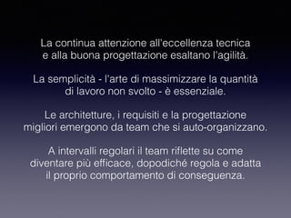 La continua attenzione all'eccellenza tecnica 
e alla buona progettazione esaltano l'agilità.
La semplicità - l'arte di massimizzare la quantità 
di lavoro non svolto - è essenziale.
Le architetture, i requisiti e la progettazione 
migliori emergono da team che si auto-organizzano.
A intervalli regolari il team riﬂette su come 
diventare più efﬁcace, dopodiché regola e adatta 
il proprio comportamento di conseguenza.
 