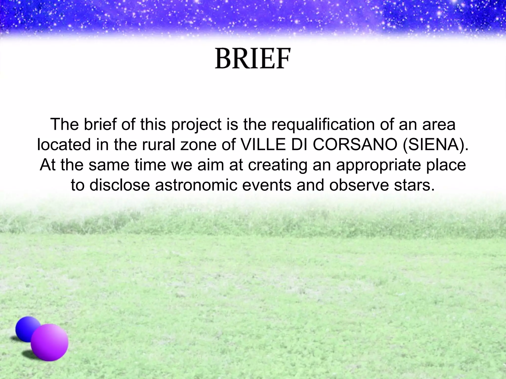 The brief of this project is the requalification of an area located in the rural zone of VILLE DI CORSANO (SIENA). At the same time we aim at creating an appropriate place to disclose astronomic events and observe stars. 