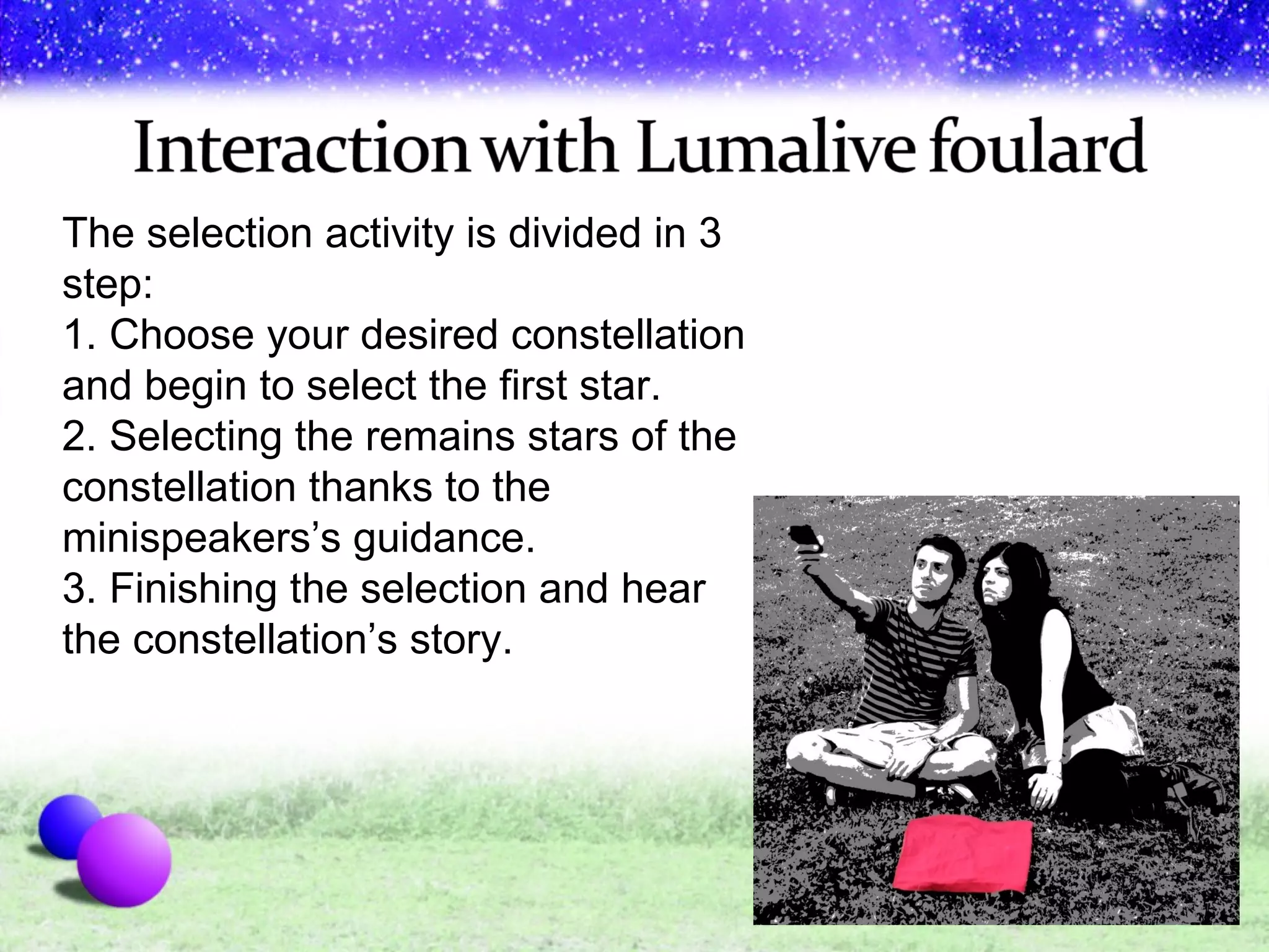 The selection activity is divided in 3 step: 1. Choose your desired constellation and begin to select the first star. 2. Selecting the remains stars of the constellation thanks to the minispeakers’s guidance.  3. Finishing the selection and hear the constellation’s story. 
