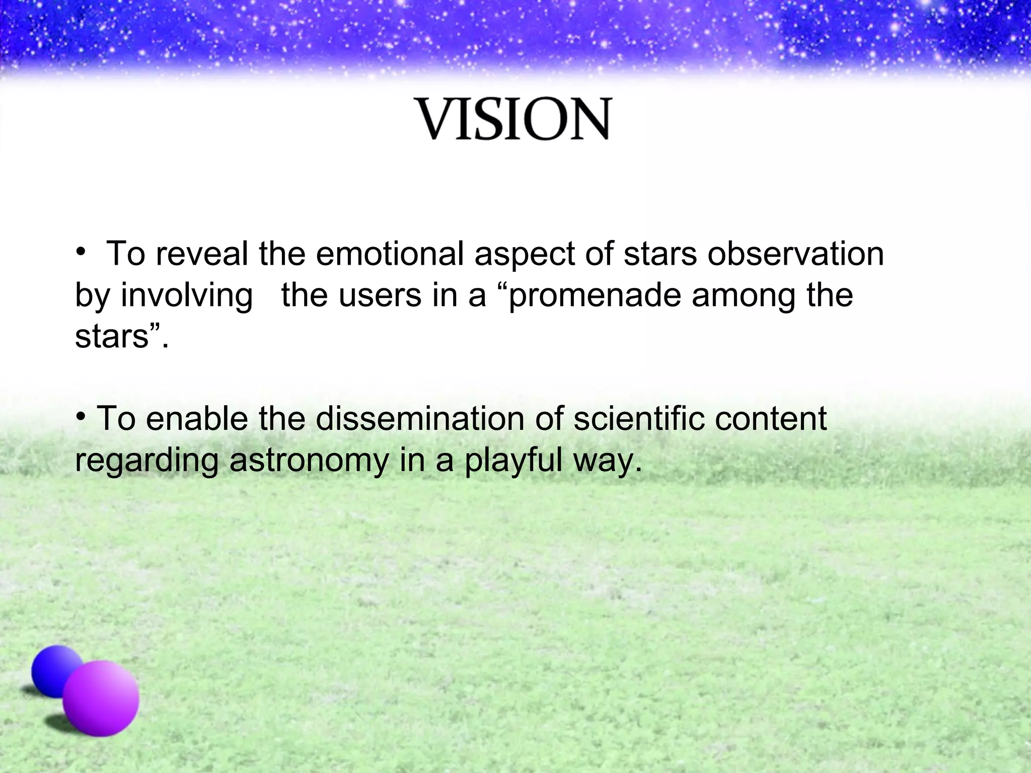 To reveal the emotional aspect of stars observation by involving  the users in a “promenade among the stars”. To enable the dissemination of scientific content regarding astronomy in a playful way.  
