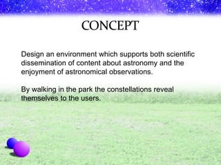 Design an environment which supports both scientific dissemination of content about astronomy and the enjoyment of astronomical observations. By walking in the park the constellations reveal themselves to the users. 