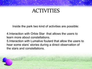 Inside the park two kind of activities are possible: Interaction with Orbie Star  that allows the users to learn more about constellations. Interaction with Lumalive foulard that allow the users to hear some stars’ stories during a direct observation of the stars and constellations. 