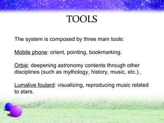 The system is composed by three main tools:  Mobile phone : orient, pointing, bookmarking. Orbie : deepening astronomy contents through other disciplines (such as mythology, history, music, etc.).   Lumalive foulard : visualizing, reproducing music related to stars. 