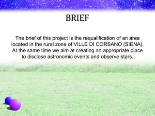 The brief of this project is the requalification of an area located in the rural zone of VILLE DI CORSANO (SIENA). At the same time we aim at creating an appropriate place to disclose astronomic events and observe stars. 
