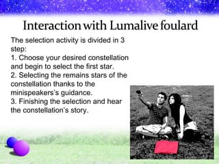The selection activity is divided in 3 step: 1. Choose your desired constellation and begin to select the first star. 2. Selecting the remains stars of the constellation thanks to the minispeakers’s guidance.  3. Finishing the selection and hear the constellation’s story. 