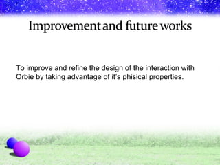 To improve and refine the design of the interaction with Orbie by taking advantage of it’s phisical properties.  