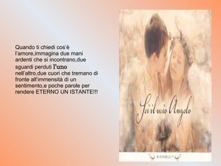 Quando ti chiedi cos’è l’amore,immagina due mani ardenti che si incontrano,due sguardi perduti  l’uno  nell’altro,due cuori che tremano di fronte all’immensità di un sentimento,e poche parole per rendere ETERNO UN ISTANTE!!! 