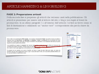 FASE 2: Preparazione articoli Nella seconda fase si preparano gli articoli che verranno usati nella pubblicazione. Gli articoli si presentano per essere utili al lettore del sito o blog e non legati al brand da promuovere. In un ultimo paragrafo ( o all’interno dell’articolo ) si farà un breve cenno al link di destinazione e utilizzando un “anchor text” corrispondente alla parola chiave da promuovere. La Link Popularity: come aumentarla ? ARTICLE MARKETING & LINK BUILDING 
