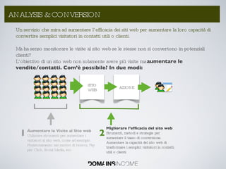Aumentare le Visite al Sito web Utilizzare strumenti per aumentare i visitatori al sito web, come ad esempio: Posizionamento nei motori di ricerca, Pay per Click, Social Media, ecc Migliorare l’efficacia del sito web Strumenti, metodi e strategie per aumentare il tasso di conversione.  Aumentare la capacità del sito web di trasformare i semplici visitatori in contatti utili o clienti 1 2 Un servizio che mira ad aumentare l’efficacia dei siti web per aumentare la loro capacità di convertire semplici visitatori in contatti utili o clienti. Ma ha senso monitorare le visite al sito web se le stesse non si convertono in potenziali clienti? L’obiettivo di un sito web non solamente avere più visite ma  aumentare le vendite/contatti. Com’è possibile? In due modi: ANALYSIS & CONVERSION AZIONE SITO WEB 