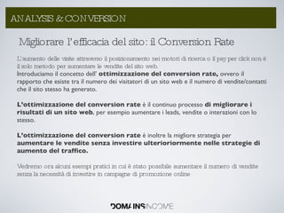 Migliorare l’efficacia del sito: il Conversion Rate L’aumento delle visite attraverso il posizionamento nei motori di ricerca o il pay per click non è il solo metodo per aumentare le vendite del sito web.  Introduciamo il concetto dell’  ottimizzazione del conversion rate,  ovvero   il rapporto che esiste tra il numero dei visitatori di un sito web e il numero di vendite/contatti che il sito stesso ha generato. L’ottimizzazione del conversion rate  è il continuo processo  di migliorare i risultati di un sito web , per esempio aumentare i leads, vendite o interazioni con lo stesso. L’ottimizzazione del conversion rate  è inoltre la migliore strategia per  aumentare le vendite senza investire ulterioriormente nelle strategie di aumento del traffico. Vedremo ora alcuni esempi pratici in cui è stato possibile aumentare il numero di vendite senza la necessità di investire in campagne di promozione online ANALYSIS & CONVERSION 