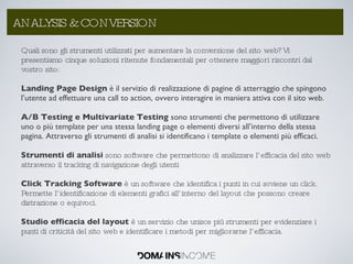 Quali sono gli strumenti utilizzati per aumentare la conversione del sito web? Vi presentiamo cinque soluzioni ritenute fondamentali per ottenere maggiori riscontri dal vostro sito: Landing Page Design  è il servizio di realizzazione di pagine di atterraggio che spingono l’utente ad effettuare una call to action, ovvero interagire in maniera attiva con il sito web. A/B Testing e Multivariate Testing  sono strumenti che permettono di utilizzare uno o più template per una stessa landing page o elementi diversi all’interno della stessa pagina. Attraverso gli strumenti di analisi si identificano i template o elementi più efficaci. Strumenti di analisi  sono software che permettono di analizzare l’efficacia del sito web attraverso il tracking di navigazione degli utenti Click Tracking Software  è un software che identifica i punti in cui avviene un click. Permette l’identificazione di elementi grafici all’interno del layout che possono creare distrazione o equivoci. Studio efficacia del layout  è un servizio che unisce più strumenti per evidenziare i punti di criticità del sito web e identificare i metodi per migliorarne l’efficacia. ANALYSIS & CONVERSION 