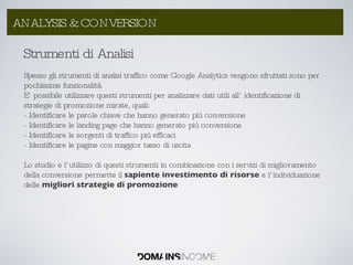 Strumenti di Analisi Spesso gli strumenti di analisi traffico come Google Analytics vengono sfruttati sono per pochissime funzionalità. E’ possibile utilizzare questi strumenti per analizzare dati utili all’ identificazione di strategie di promozione mirate, quali: - Identificare le parole chiave che hanno generato più conversione - Identificare le landing page che hanno generato più conversione - Identificare le sorgenti di traffico più efficaci - Identificare le pagine con maggior tasso di uscita  Lo studio e l’utilizzo di questi strumenti in combinazione con i servizi di miglioramento della conversione permette il  sapiente investimento di risorse  e l’individuazione delle  migliori strategie di promozione ANALYSIS & CONVERSION 