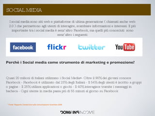 Perchè i Social media come strumento di marketing e promozione? Quasi 20 milioni di italiani utilizzano i Social Media*- Oltre il 90% dei giovani conosce Facebook - Facebook è utilizzato dal 23% degli Italiani - Il 54% degli utenti è iscritto a gruppi o pagine - Il 25% utilizza applicazioni o giochi - Il 40% interagisce tramite i messaggi in bacheca - Ogni utente in media passa più di 55 minuti al giorno su Facebook La Link Popularity: come aumentarla ? SOCIAL MEDIA I social media sono siti web e piattaforme di ultima generazione ( chiamati anche web 2.0 ) che permettono agli utenti di interagire, scambiare informazioni e interessi. Il più importante tra i social media è senz’altro Facebook, ma quelli più conosciuti  sono senz’altro i seguenti: * Fonte: Rapporto Censis/Ucsi sulla comunicazione novembre 2009 