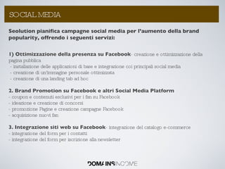 Seolution pianifica campagne social media per l’aumento della brand popularity, offrendo i seguenti servizi:  1) Ottimizzazione della presenza su Facebook - creazione e ottimizzazione della pagina pubblica - installazione delle applicazioni di base e integrazione coi principali social media - creazione di un'immagine personale ottimizzata - creazione di una landing tab ad hoc 2. Brand Promotion su Facebook e altri Social Media Platform - coupon e contenuti esclusivi per i fan su Facebook - ideazione e creazione di concorsi - promozione Pagine e creazione campagne Facebook - acquisizione nuovi fan 3. Integrazione siti web su Facebook - integrazione del catalogo e-commerce - integrazione del form per i contatti - integrazione del form per iscrizione alla newsletter La Link Popularity: come aumentarla ? SOCIAL MEDIA 