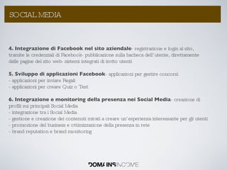 4. Integrazione di Facebook nel sito aziendale - registrazione e login al sito, tramite le credenziali di Facebook- pubblicazione sulla bacheca dell’utente, direttamente dalle pagine del sito web- sistemi integrati di invito utenti 5. Sviluppo di applicazioni Facebook - applicazioni per gestire concorsi - applicazioni per inviare Regali - applicazioni per creare Quiz o Test 6. Integrazione e monitoring della presenza nei Social Media - creazione di profili sui principali Social Media - integrazione tra i Social Media - gestione e creazione dei contenuti mirati a creare un’esperienza interessante per gli utenti - promozione del business e ottimizzazione della presenza in rete - brand reputation e brand monitoring La Link Popularity: come aumentarla ? SOCIAL MEDIA 