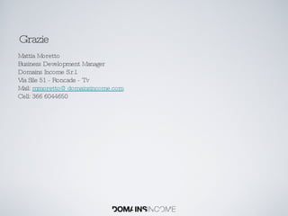 Grazie Mattia Moretto Business Development Manager Domains Income S.r.l. Via Sile 51 - Roncade - Tv Mail:  [email_address] Cell: 366 6044650 