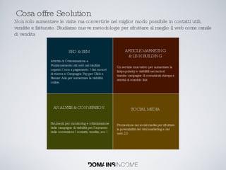 Cosa offre Seolution Non solo aumentare le visite ma convertirle nel miglior modo possibile in contatti utili, vendite e fatturato. Studiamo nuove metodologie per sfruttare al meglio il web come canale di vendita Attività di Ottimizzazione e Posizionamento siti web nei risultati organici ( non a pagamento ) dei motori di ricerca e Campagne Pay per Click e Banner Ads per aumentare la visibilità online. SEO & SEM Strumenti per monitoring e ottimizzazione delle campagne di visibilità per l’aumento delle conversioni ( contatti, vendite, ecc ) ANALYSIS & CONVERSION Un servizio innovativo per aumentare la linkpopularity e visibilità nei motori tramite campagne di comunicati stampa e  attività di scambio link ARTICLE MARKETING & LINK BUILDING Promozione nei social media per sfruttare la potenzialità del viral marketing e del web 2.0 SOCIAL MEDIA 