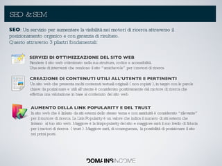 SEO & SEM SEO : Un servizio per aumentare la visibilità nei motori di ricerca attraverso il posizionamento organico e con garanzia di risultato. Questo attraverso 3 pilastri fondamentali: SERVIZI DI OTTIMIZZAZIONE DEL SITO WEB Rendere il sito web ottimizzato nella sua struttura, codice e accessibilità. Una serie di interventi che rendono il sito “amichevole” per i motori di ricerca CREAZIONE DI CONTENUTI UTILI ALL’UTENTE E PERTINENTI Un sito web che presenta molti contenuti testuali originali ( non copiati ), in target con le parole chiave da posizionare e utili all’utente è considerato positivamente dal motore di ricerca che effettua una valutazione in base al contenuto del sito web.  AUMENTO DELLA LINK POPULARITY E DEL TRUST In sito web che è linkato da siti esterni dello stesso tema e con assiduità è considerato “rilevante” per il motore di ricerca. La Link Popularity è un valore che indica il numero di siti esterni che linkano  al tuo sito web. Maggiore è la linkpopularity del sito e maggiore sarà il suo livello di fiducia per i motori di ricerca  ( trust ). Maggiore sarà, di conseguenza,  la possibilità di posizionare il sito nei primi posti. 