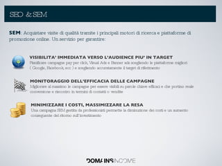 SEO & SEM SEM : Acquistare visite di qualità tramite i principali motori di ricerca e piattaforme di promozione online. Un servizio per garantire: VISIBILITA’ IMMEDIATA VERSO L’AUDIENCE PIU’ IN TARGET Pianificare campagne pay per click, Visual Ads e Banner ads scegliendo le piattaforme migliori ( Google, Facebook, ecc ) e scegliendo accuratamente il target di riferimento MONITORAGGIO DELL’EFFICACIA DELLE CAMPAGNE Migliorare al massimo le campagne per essere visibili su parole chiave efficaci e che portino reale conversione e riscontro in termini di contatti o vendite MINIMIZZARE I COSTI, MASSIMIZZARE LA RESA Una campagna SEM gestita da professionisti permette la diminuzione dei costi e un aumento conseguente del ritorno sull’investimento 
