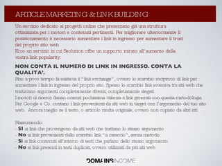 La Link Popularity: come aumentarla ? Un servizio dedicato ai progetti online che presentano già una struttura ottimizzata per i motori e contenuti pertinenti. Per migliorare ulteriormente il posizionamento è necessario aumentare i link in ingresso per aumentare il trust del proprio sito web. Ecco un servizio in cui Seolution offre un supporto mirato all’aumento della vostra link popularity. NON CONTA IL NUMERO DI LINK IN INGRESSO. CONTA LA QUALITA’. Fino a poco tempo fa esisteva il “link exchange”, ovvero lo scambio reciproco di link per aumentare i link in ingresso del proprio sito. Spesso lo scambio link avveniva tra siti web che trattavano argomenti completamente diversi, completamente slegati. I motori di ricerca danno oramai pochissima valenza a link generati con questa metodologia. Per Google e Co. contano i link provenienti da siti web in target con l’argomento del tuo sito web.  Ancora meglio se il testo, o articolo risulta originale, ovvero non copiato da altri siti.  Riassumendo: -  SI  ai link che provengono da siti web che trattano lo stesso argomento -  No  ai link provenienti dallo scambio link “a casaccio”, senza metodo -  Si  ai link contenuti all’interno di testi che parlano dello stesso argomento -  No  ai link presenti in testi duplicati, ovvero utilizzati da più siti web ARTICLE MARKETING & LINK BUILDING 
