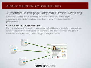 Aumentare la link popularity con L’article Marketing Analizziamo come l’article marketing sia uno strumento fondamentale per aumentare la linkpopularity del sito web, il suo trust, e di conseguenza il suo posizionamento. COS’E’ L’ARTICLE MARKETING? L’article marketing è un servizio che consiste nel pubblicare articoli che trattano di uno specifico argomento e contengono un link verso il sito da promuovere con il fine di aumentare la link popularity del sito soggetto alla promozione. La Link Popularity: come aumentarla ? ARTICLE MARKETING & LINK BUILDING 
