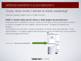 Come viene svolta l’attività di article marketing? I passi per spiegare meglio come si svolge il servizio FASE 1: Analisi delle parole chiave e delle pagine da promuovere Nella prima fase si analizzano le parole chiave che dovranno essere posizionate nei motori di ricerca e la pagina che sarà soggetto alla promozione ( la pagina che apparirà nei risultati ). Nell’esempio che riportiamo, abbiamo identificato la parola chiave da posizionare “Auto usate bergamo” e la pagina soggetta alla promozione, ovvero la pagina che dovrà comparire nella prima pagina dei risultati. Parola chiave:  “Auto usate Bergamo” La Link Popularity: come aumentarla ? ARTICLE MARKETING & LINK BUILDING 