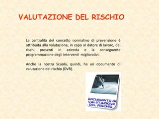VALUTAZIONE DEL RISCHIO
La centralità del concetto normativo di prevenzione è
attribuita alla valutazione, in capo al datore di lavoro, dei
rischi presenti in azienda e la conseguente
programmazione degli interventi migliorativi.
Anche la nostra Scuola, quindi, ha un documento di
valutazione del rischio (DVR).
 