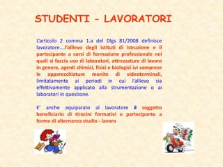 STUDENTI - LAVORATORI
L’articolo 2 comma 1.a del Dlgs 81/2008 definisce
lavoratore….l’allievo degli istituti di istruzione e il
partecipante a corsi di formazione professionale nei
quali si faccia uso di laboratori, attrezzature di lavoro
in genere, agenti chimici, fisici e biologici ivi comprese
le apparecchiature munite di videoterminali,
limitatamente ai periodi in cui l’allievo sia
effettivamente applicato alla strumentazione o ai
laboratori in questione.
E’ anche equiparato al lavoratore il soggetto
beneficiario di tirocini formativi e partecipante a
forme di alternanza studio - lavoro
 