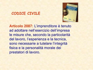 Articolo 2087: L’imprenditore è tenuto
ad adottare nell’esercizio dell’impresa
le misure che, secondo la particolarità
del lavoro, l’esperienza e la tecnica,
sono necessarie a tutelare l’integrità
fisica e la personalità morale dei
prestatori di lavoro.
CODICE CIVILE
 
