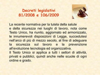 Decreti legislativi
81/2008 e 106/2009
La recente normativa per la tutela della salute
e della sicurezza nei luoghi di lavoro, nota come
Testo Unico, ha riunito, aggiornato ed armonizzato,
le innumerevoli disposizioni di Legge, succedutesi
nell’arco di più di mezzo secolo, al fine di adeguare
la sicurezza sul lavoro e la prevenzione
all’evoluzione tecnologia ed organizzativa.
Il Testo Unico si applica a tutti i settori di attività,
privati e pubblici, quindi anche nelle scuole di ogni
ordine e grado.
 