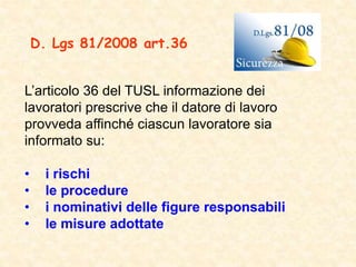 L’articolo 36 del TUSL informazione dei
lavoratori prescrive che il datore di lavoro
provveda affinché ciascun lavoratore sia
informato su:
• i rischi
• le procedure
• i nominativi delle figure responsabili
• le misure adottate
D. Lgs 81/2008 art.36
 