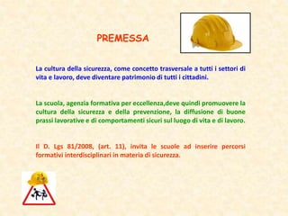La cultura della sicurezza, come concetto trasversale a tutti i settori di
vita e lavoro, deve diventare patrimonio di tutti i cittadini.
La scuola, agenzia formativa per eccellenza,deve quindi promuovere la
cultura della sicurezza e della prevenzione, la diffusione di buone
prassi lavorative e di comportamenti sicuri sul luogo di vita e di lavoro.
Il D. Lgs 81/2008, (art. 11), invita le scuole ad inserire percorsi
formativi interdisciplinari in materia di sicurezza.
PREMESSA
 