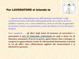 Per LAVORATORE si intende la
“…persona che, indipendentemente dalla tipologia contrattuale, svolge
un’attività lavorativa nell’ambito dell‘organizzazione di un datore di lavoro
pubblico o privato, con o senza retribuzione, anche al solo fine di apprendere
un mestiere, un’arte o una professione, esclusi gli addetti ai servizi domestici e
familiari.
Sono equiparati: … gli allievi degli istituti di istruzione ed universitari e i
partecipanti ai corsi di formazione professionale nei quali si faccia uso di
laboratori, attrezzature di lavoro in genere, agenti chimici, fisici e biologici, ivi
comprese le apparecchiature fornite di videoterminali limitatamente ai periodi
in cui gli allievi siano effettivamente applicati alla strumentazioni o ai
laboratori in questione …”
 
