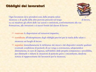  osservare le disposizioni ed istruzioni impartite;
 contribuire all’adempimento degli obblighi previsti per la tutela della salute e
sicurezza sui luoghi di lavoro
 segnalare immediatamente le deficienze dei mezzi e dei dispositivi nonché qualsiasi
eventuale condizione di pericolo di cui venga a conoscenza, adoperandosi
direttamente, in caso di urgenza, nell’ambito delle proprie competenze e possibilità,
per eliminarle o ridurre le situazioni di pericolo grave e incombente, dandone
notizia al rappresentante dei lavoratori per la sicurezza;
Obblighi dei lavoratori
Ogni lavoratore deve prendersi cura della propria salute e
sicurezza e di quella della altre persone presenti sul luogo di lavoro,
su cui ricadono gli effetti delle sue azioni o omissioni, conformemente alla sua
formazione, alle istruzioni e ai mezzi forniti dal datore di lavoro
 