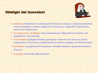  utilizzare correttamente le attrezzature di lavoro, le sostanze e i preparati pericolosi,
i mezzi di trasporto nonché i dispositivi di sicurezza e i dispositivi di protezione
messi a loro disposizione;
 non rimuovere o modificare senza autorizzazione i dispositivi di sicurezza o di
segnalazione o di controllo;
 non compiere di propria iniziativa operazioni o manovre che non sono di loro
competenza e che possono compromettere la sicurezza propria o di altri lavoratori;
 partecipare ai programmi di formazione e di addestramento organizzati dal datore
di lavoro
 sottoporsi ai controlli sanitari previsti.
Obblighi dei lavoratori
 