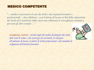 MEDICO COMPETENTE
“…medico in possesso di uno dei titoli e dei requisiti formativi e
professionali… che collabora…con il datore di lavoro ai fini della valutazione
dei rischi ed è nominato dallo stesso per effettuare la sorveglianza sanitaria e
per tutti gli altri compiti …”
sorveglianza sanitaria - insieme degli atti medici, finalizzati alla tutela
dello stato di salute e alla sicurezza dei lavoratori, in relazione
all’ambiente di lavoro, ai fattori di rischio professionali e alle modalità di
svolgimento dell’attività lavorativa
 