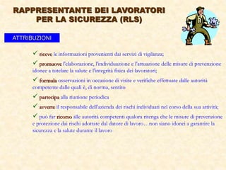  riceve le informazioni provenienti dai servizi di vigilanza;
 promuove l'elaborazione, l'individuazione e l'attuazione delle misure di prevenzione
idonee a tutelare la salute e l'integrità fisica dei lavoratori;
 formula osservazioni in occasione di visite e verifiche effettuate dalle autorità
competente dalle quali è, di norma, sentito
 partecipa alla riunione periodica
 avverte il responsabile dell'azienda dei rischi individuati nel corso della sua attività;
 può far ricorso alle autorità competenti qualora ritenga che le misure di prevenzione
e protezione dai rischi adottate dal datore di lavoro…non siano idonei a garantire la
sicurezza e la salute durante il lavoro
ATTRIBUZIONI
RAPPRESENTANTE DEI LAVORATORI
PER LA SICUREZZA (RLS)
 