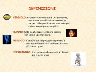 DEFINIZIONI
PERICOLO: caratteristica intrinseca di una situazione,
lavorazione, macchinario o attrezzatura
tale per cui l’esposizione del lavoratore può
portare a conseguenze negative.
DANNO: tutto ciò che rappresenta una perdita,
non solo di tipo monetario.
RISCHIO: è causato dalla esposizione al pericolo e
consiste nell’eventualità di subire un danno
più o meno grave.
INFORTUNIO: è un incidente che provoca un danno
più o meno grave
 