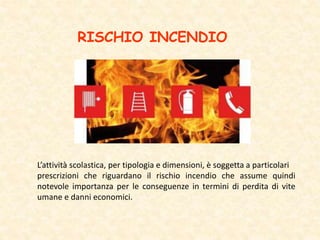 RISCHIO INCENDIO
L’attività scolastica, per tipologia e dimensioni, è soggetta a particolari
prescrizioni che riguardano il rischio incendio che assume quindi
notevole importanza per le conseguenze in termini di perdita di vite
umane e danni economici.
 