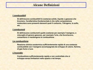 I combustibili
Si definiscono combustibili le sostanze solide, liquide o gassose che
bruciano. Caratteristica fondamentale è che nella composizione
molecolare sono presenti elementi quali il carbonio, l’idrogeno, lo zolfo,
etc. .
La combustione
Reazione chimica esotermica sufficientemente rapida di una sostanza
combustibile con l’ossigeno accompagnata da sviluppo di calore, fiamma,
di gas fumo e luce.
L’incendio
Combustione sufficientemente rapida e non controllata che si
sviluppa senza limitazioni nello spazio e nel tempo.
I comburenti
Si definiscono comburenti quelle sostanze per esempio l’ossigeno, o
miscuglio di genere gassoso, per esempio l’aria, che favoriscono,
consentono o mantengono la combustione.
Alcune Definizioni
 