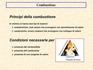 Combustione
Principi della combustione
In chimica si hanno due tipi di reazioni:
O endotermiche, cioè razioni che avvengono con assorbimento di calore
O esotermiche, ovvero reazioni che avvengono con sviluppo di calore
Condizioni necessarie per la combustione
O presenza del combustibile
O presenza del comburente
O presenza di una sorgente di calore
 