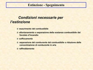 Condizioni necessarie per
l’estinzione
O esaurimento del combustibile
O allontanamento o separazione della sostanza combustibile dal
focolaio d’incendio
O soffocamento
O separazione del comburente dal combustibile o riduzione della
concentrazione di comburente in aria
O raffreddamento
Estinzione - Spegnimento
 