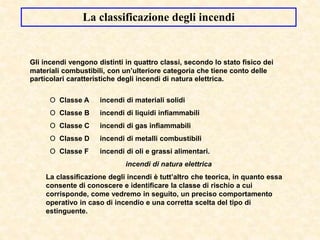 La classificazione degli incendi
Gli incendi vengono distinti in quattro classi, secondo lo stato fisico dei
materiali combustibili, con un’ulteriore categoria che tiene conto delle
particolari caratteristiche degli incendi di natura elettrica.
O Classe A incendi di materiali solidi
O Classe B incendi di liquidi infiammabili
O Classe C incendi di gas infiammabili
O Classe D incendi di metalli combustibili
O Classe F incendi di oli e grassi alimentari.
incendi di natura elettrica
La classificazione degli incendi è tutt’altro che teorica, in quanto essa
consente di conoscere e identificare la classe di rischio a cui
corrisponde, come vedremo in seguito, un preciso comportamento
operativo in caso di incendio e una corretta scelta del tipo di
estinguente.
 