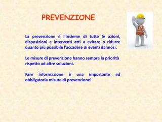 PREVENZIONE
La prevenzione è l’insieme di tutte le azioni,
disposizioni e interventi atti a evitare o ridurre
quanto più possibile l’accadere di eventi dannosi.
Le misure di prevenzione hanno sempre la priorità
rispetto ad altre soluzioni.
Fare informazione è una importante ed
obbligatoria misura di prevenzione!
 